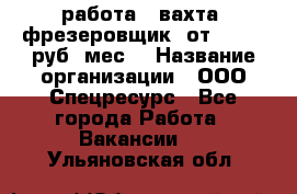 работа . вахта. фрезеровщик. от 50 000 руб./мес. › Название организации ­ ООО Спецресурс - Все города Работа » Вакансии   . Ульяновская обл.